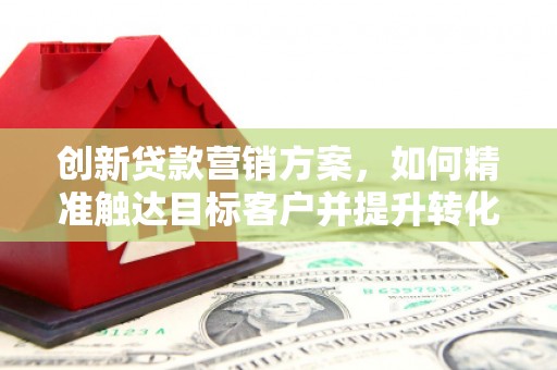 井陉矿区创新贷款营销方案，如何精准触达目标客户并提升转化率