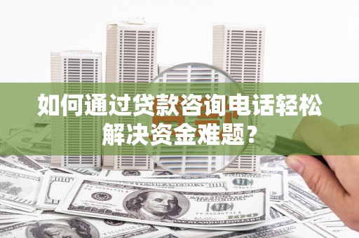 井陉矿区如何通过贷款咨询电话轻松解决资金难题？