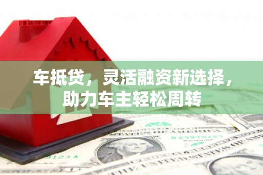 井陉矿区车抵贷，灵活融资新选择，助力车主轻松周转