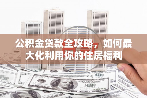 井陉矿区公积金贷款全攻略，如何最大化利用你的住房福利