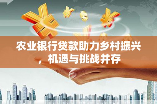 井陉矿区农业银行贷款助力乡村振兴，机遇与挑战并存