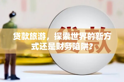井陉矿区贷款旅游，探索世界的新方式还是财务陷阱？